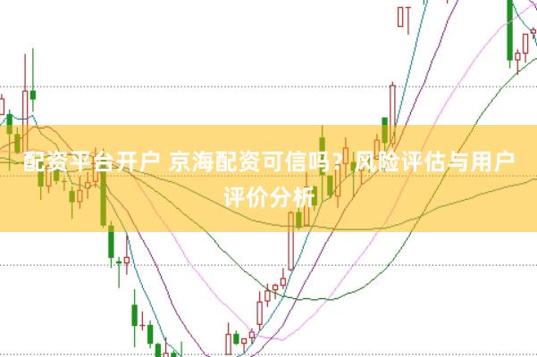 配资平台开户 京海配资可信吗？风险评估与用户评价分析