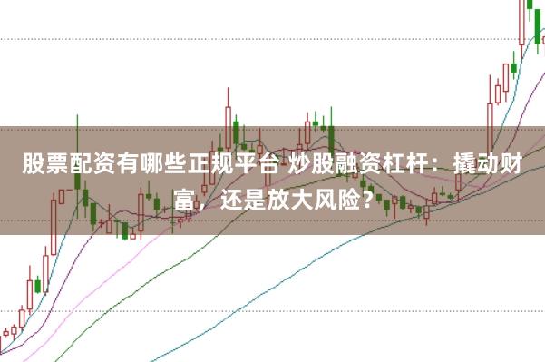 股票配资有哪些正规平台 炒股融资杠杆：撬动财富，还是放大风险？