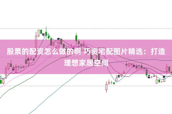 股票的配资怎么做的啊 巧资宅配图片精选：打造理想家居空间