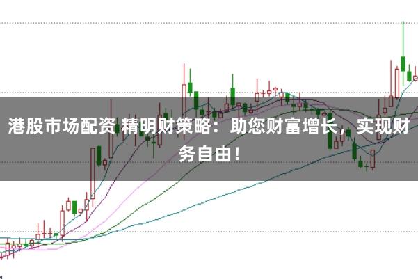 港股市场配资 精明财策略：助您财富增长，实现财务自由！
