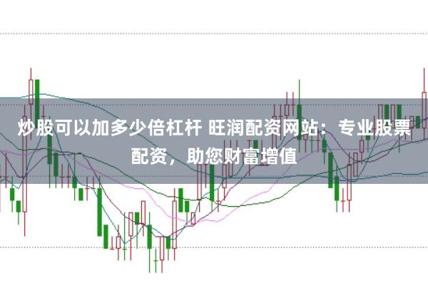 炒股可以加多少倍杠杆 旺润配资网站：专业股票配资，助您财富增值