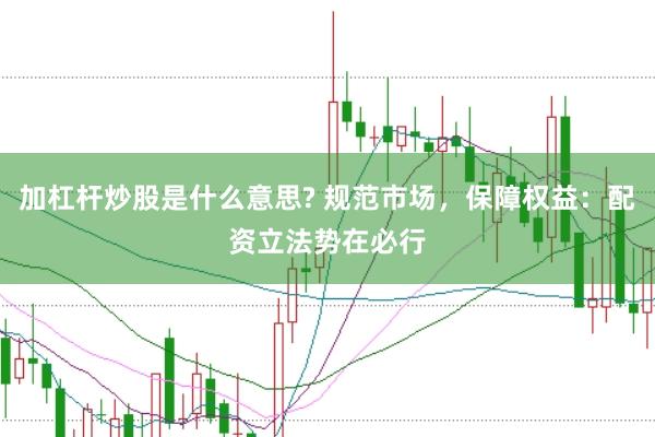 加杠杆炒股是什么意思? 规范市场，保障权益：配资立法势在必行