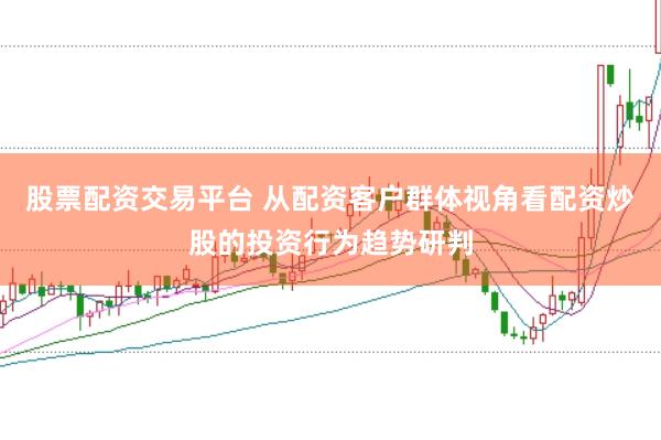 股票配资交易平台 从配资客户群体视角看配资炒股的投资行为趋势研判