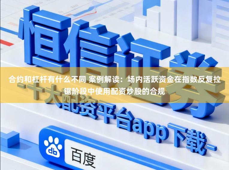合约和杠杆有什么不同 案例解读：场内活跃资金在指数反复拉锯阶段中使用配资炒股的合规