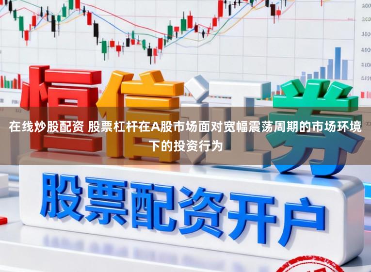 在线炒股配资 股票杠杆在A股市场面对宽幅震荡周期的市场环境下的投资行为